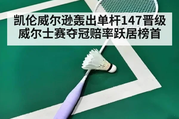 凯伦威尔逊轰出单杆147晋级威尔士赛夺冠赔率跃居榜首
