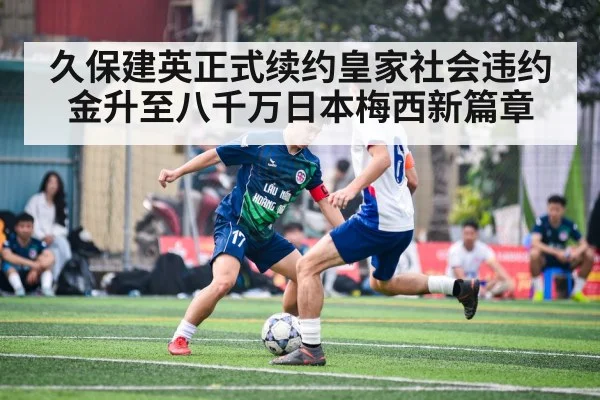 久保建英正式续约皇家社会违约金升至八千万日本梅西新篇章